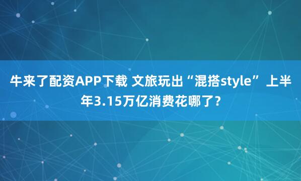 牛来了配资APP下载 文旅玩出“混搭style” 上半年3.15万亿消费花哪了?