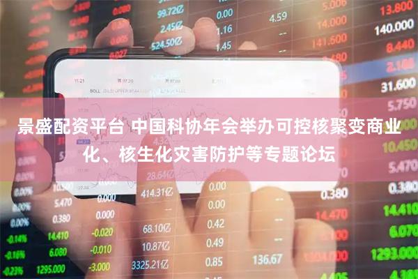 景盛配资平台 中国科协年会举办可控核聚变商业化、核生化灾害防护等专题论坛
