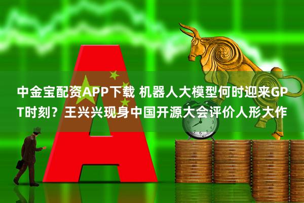 中金宝配资APP下载 机器人大模型何时迎来GPT时刻？王兴兴现身中国开源大会评价人形大作