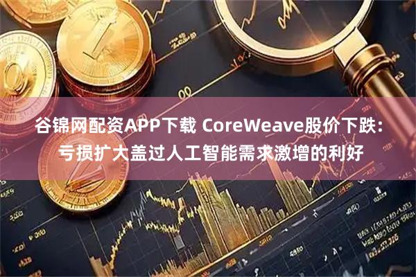 谷锦网配资APP下载 CoreWeave股价下跌: 亏损扩大盖过人工智能需求激增的利好