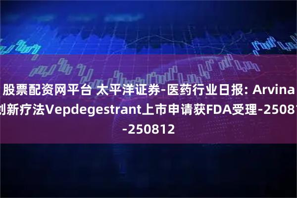 股票配资网平台 太平洋证券-医药行业日报: Arvinas创新疗法Vepdegestrant上市申请获FDA受理-250812