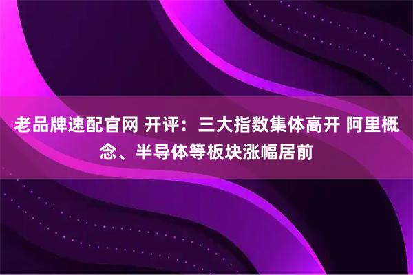 老品牌速配官网 开评：三大指数集体高开 阿里概念、半导体等板块涨幅居前