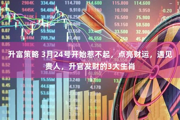 升富策略 3月24号开始惹不起，点亮财运，遇见贵人，升官发财的3大生肖